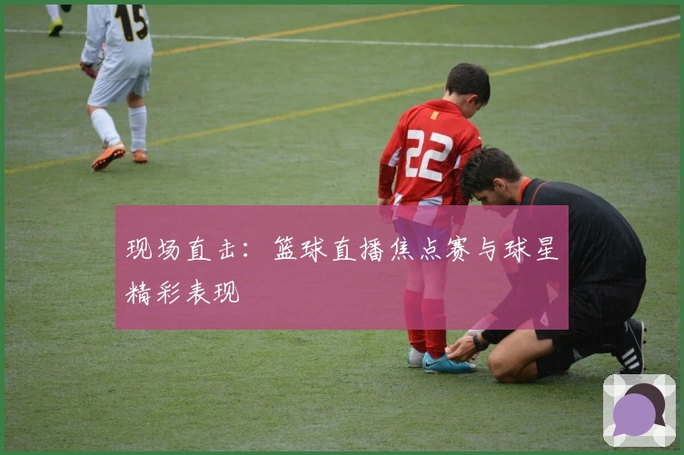 现场直击：篮球直播焦点赛与球星精彩表现