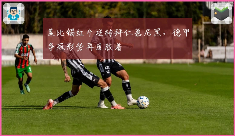 莱比锡红牛逆转拜仁慕尼黑，德甲争冠形势再度胶着