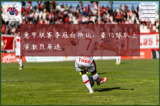 意甲联赛争冠白热化，豪门球队上演激烈角逐