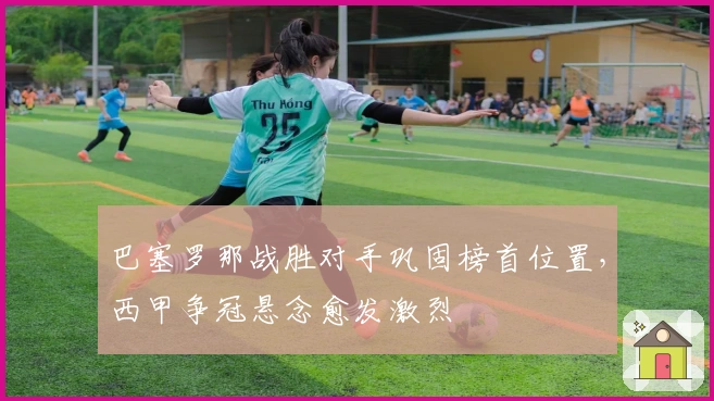 巴塞罗那战胜对手巩固榜首位置，西甲争冠悬念愈发激烈