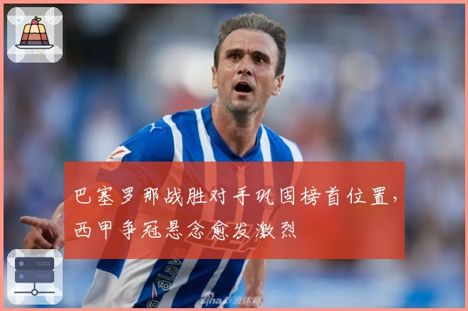 巴塞罗那战胜对手巩固榜首位置，西甲争冠悬念愈发激烈