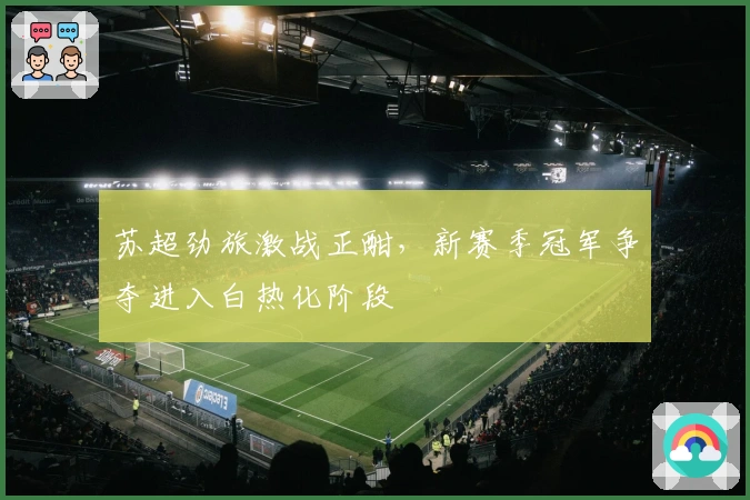 苏超劲旅激战正酣,新赛季冠军争夺进入白热化阶段