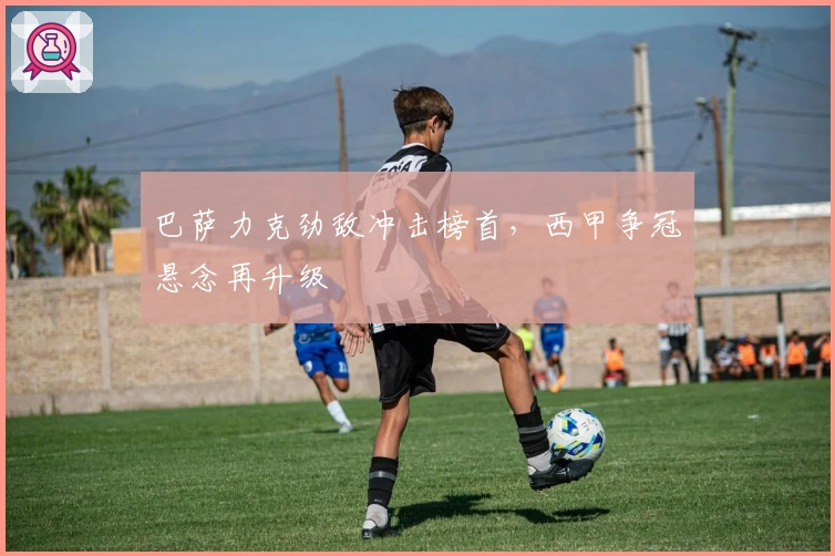 巴萨力克劲敌冲击榜首，西甲争冠悬念再升级